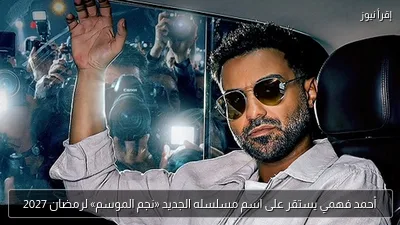 أحمد فهمي يستقر على اسم مسلسله الجديد «نجم الموسم» لرمضان 2027
