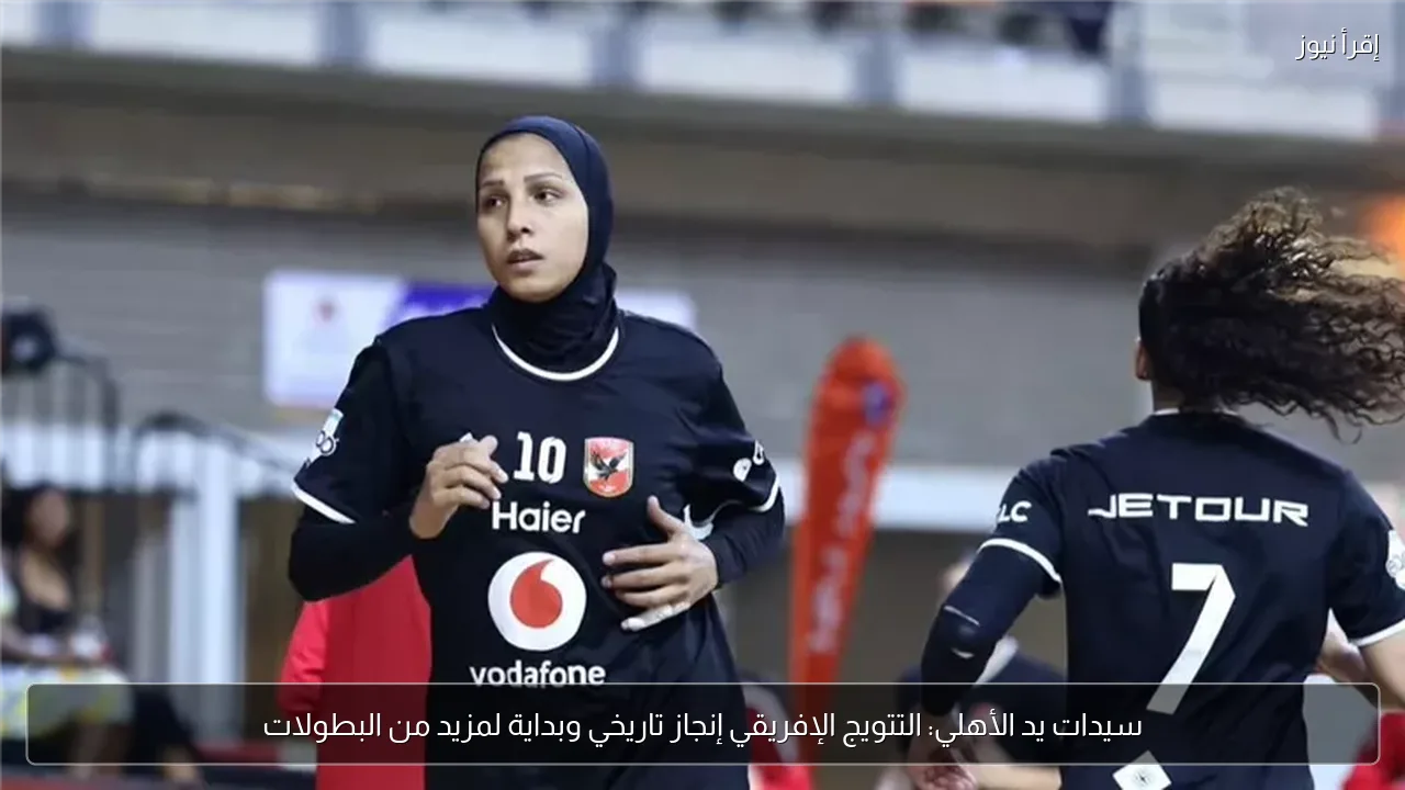 سيدات يد الأهلي: التتويج الإفريقي إنجاز تاريخي وبداية لمزيد من البطولات