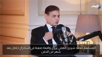 المستشار محمد شيرين فهمي يروي واقعة صعبة في استخراج جثمان بعد شهر من الدفن
