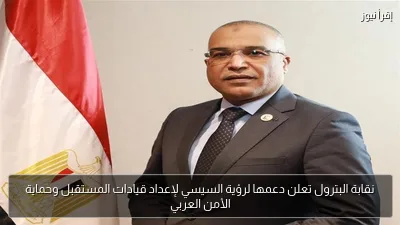 نقابة البترول تعلن دعمها لرؤية السيسي لإعداد قيادات المستقبل وحماية الأمن العربي