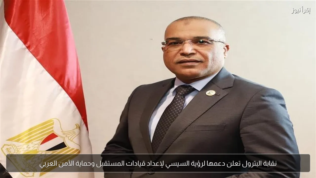 نقابة البترول تعلن دعمها لرؤية السيسي لإعداد قيادات المستقبل وحماية الأمن العربي