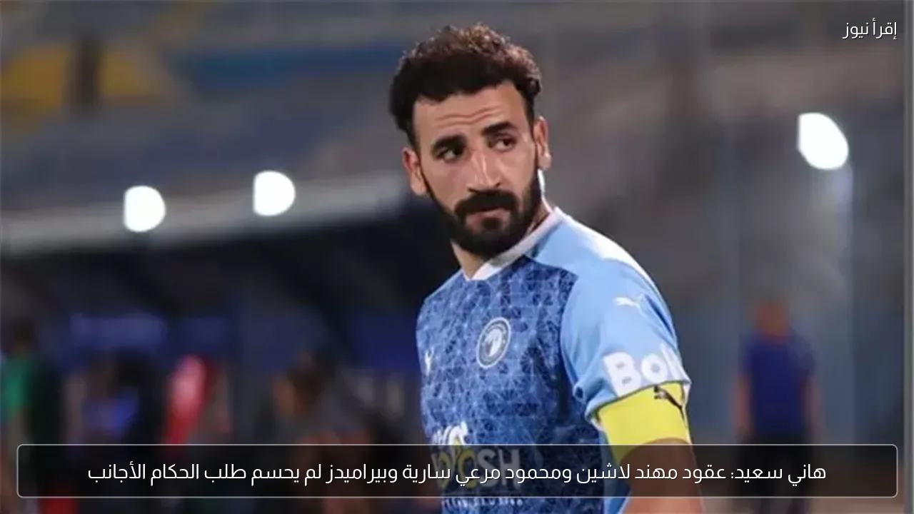 هاني سعيد: عقود مهند لاشين ومحمود مرعي سارية وبيراميدز لم يحسم طلب الحكام الأجانب
