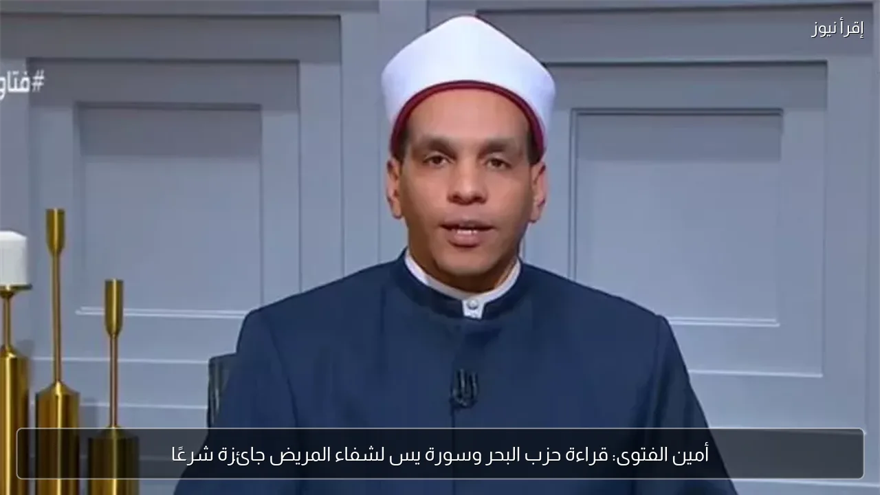أمين الفتوى: قراءة حزب البحر وسورة يس لشفاء المريض جائزة شرعًا