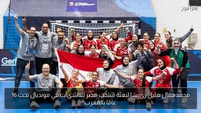 محمد جمال هليل رئيسًا لبعثة منتخب مصر للناشئات في مونديال تحت 16 عامًا بالمغرب