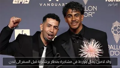 والد لامين يامال يتورط في مشاجرة بمطار برشلونة قبل السفر إلى لندن