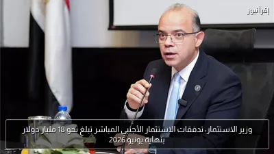 وزير الاستثمار: تدفقات الاستثمار الأجنبي المباشر تبلغ نحو 18 مليار دولار بنهاية يونيو 2026