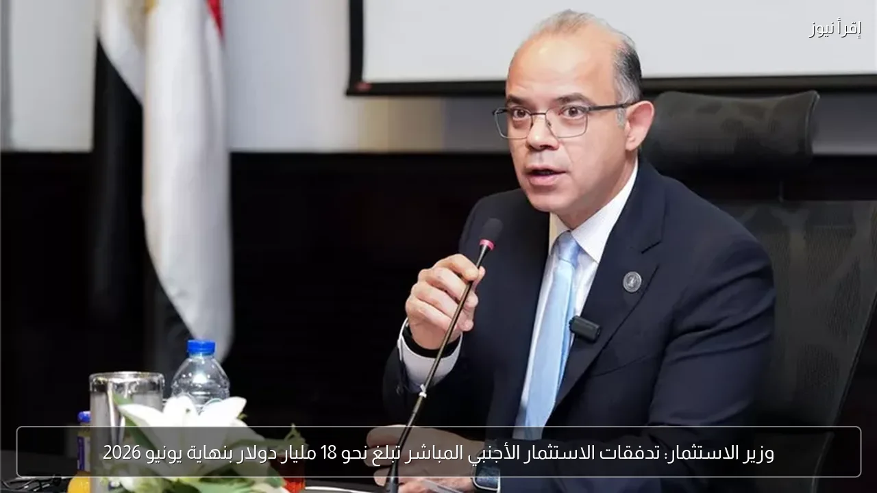 وزير الاستثمار: تدفقات الاستثمار الأجنبي المباشر تبلغ نحو 18 مليار دولار بنهاية يونيو 2026