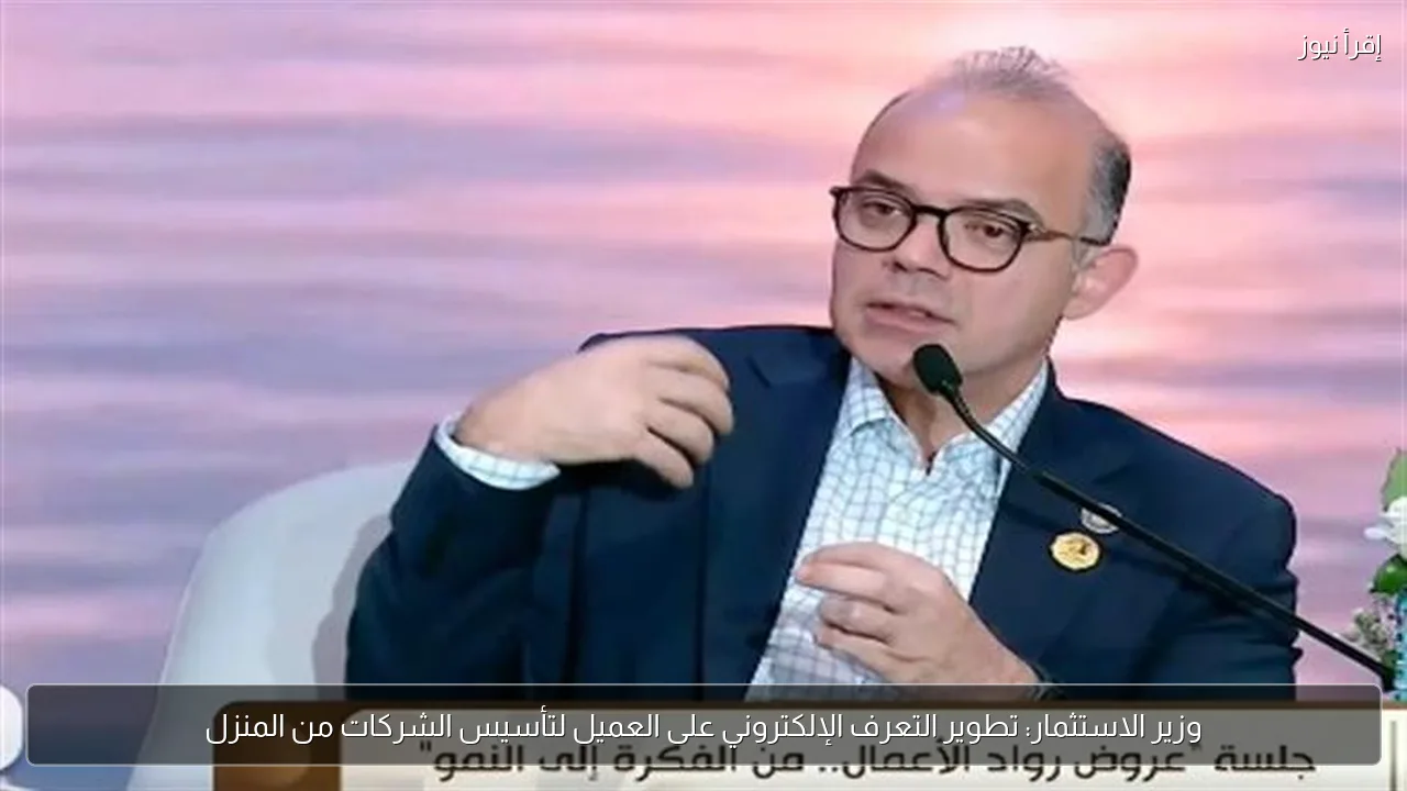 وزير الاستثمار: تطوير التعرف الإلكتروني على العميل لتأسيس الشركات من المنزل