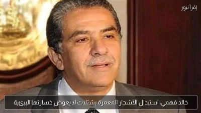 خالد فهمي: استبدال الأشجار المعمرة بشتلات لا يعوض خسارتها البيئية