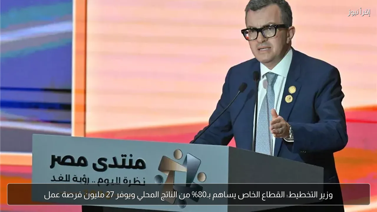 وزير التخطيط: القطاع الخاص يساهم بـ80% من الناتج المحلي ويوفر 27 مليون فرصة عمل