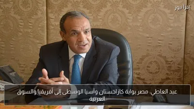 عبد العاطي: مصر بوابة كازاخستان وآسيا الوسطى إلى أفريقيا والسوق العربية