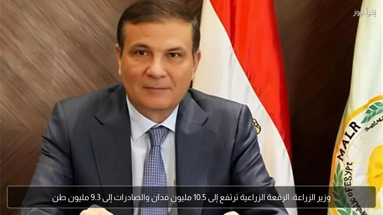 وزير الزراعة: الرقعة الزراعية ترتفع إلى 10.5 مليون فدان والصادرات إلى 9.3 مليون طن