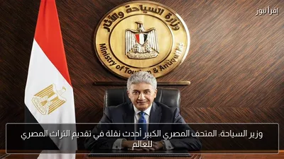 وزير السياحة: المتحف المصري الكبير أحدث نقلة في تقديم التراث المصري للعالم