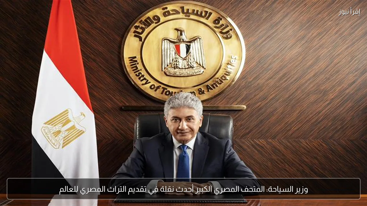 وزير السياحة: المتحف المصري الكبير أحدث نقلة في تقديم التراث المصري للعالم