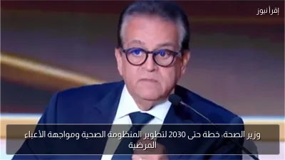وزير الصحة: خطة حتى 2030 لتطوير المنظومة الصحية ومواجهة الأعباء المرضية