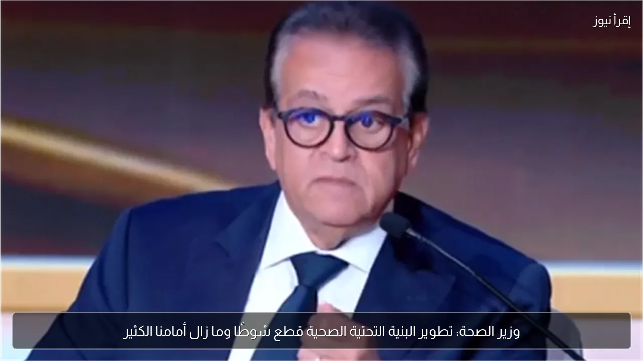 وزير الصحة: تطوير البنية التحتية الصحية قطع شوطًا وما زال أمامنا الكثير