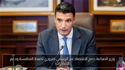 وزير الصناعة: دمج الاقتصاد غير الرسمي ضروري لضبط المنافسة ودعم الصادرات