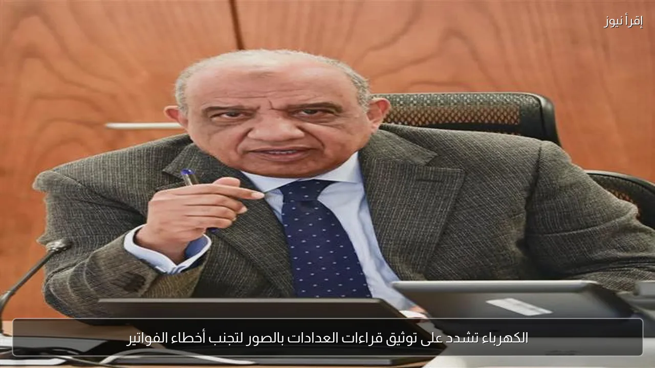الكهرباء تشدد على توثيق قراءات العدادات بالصور لتجنب أخطاء الفواتير