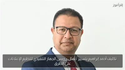 تكليف أحمد إبراهيم بتسيير أعمال رئيس الجهاز التنفيذي لتنظيم الإعلانات على الطرق