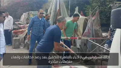 إحالة مسؤولين في 3 أحياء بالقاهرة للتحقيق بعد رصد مخالفات وإنهاء معاملات متأخرة