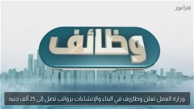 وزارة العمل تعلن وظائف في البناء والإنشاءات برواتب تصل إلى 25 ألف جنيه