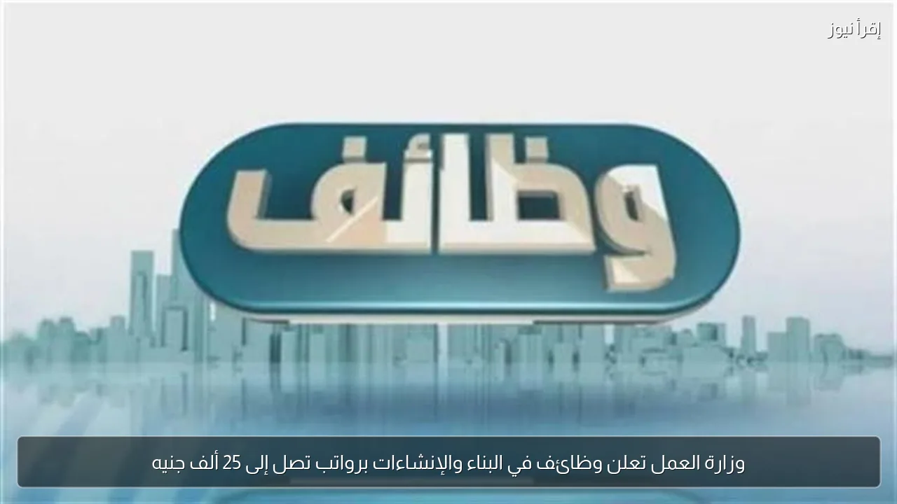 وزارة العمل تعلن وظائف في البناء والإنشاءات برواتب تصل إلى 25 ألف جنيه
