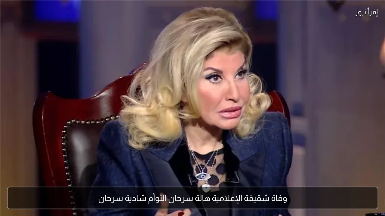 وفاة شقيقة الإعلامية هالة سرحان التوأم شادية سرحان