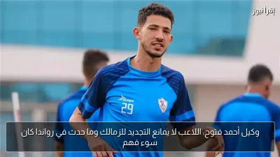 وكيل أحمد فتوح: اللاعب لا يمانع التجديد للزمالك وما حدث في رواندا كان سوء فهم