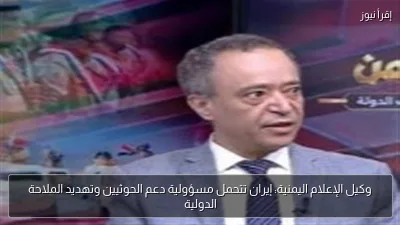 وكيل الإعلام اليمنية: إيران تتحمل مسؤولية دعم الحوثيين وتهديد الملاحة الدولية