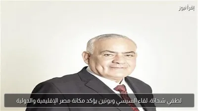 لطفي شحاتة: لقاء السيسي وبوتين يؤكد مكانة مصر الإقليمية والدولية