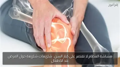 هشاشة العظام لا تقتصر على كبار السن.. شائعات شائعة حول المرض عند الأطفال