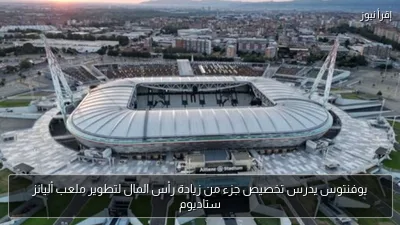 يوفنتوس يدرس تخصيص جزء من زيادة رأس المال لتطوير ملعب أليانز ستاديوم