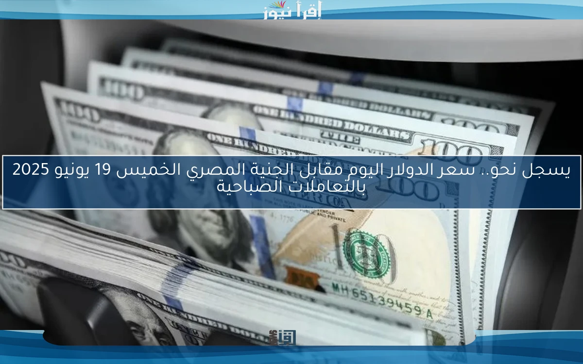 يسجل نحو.. سعر الدولار اليوم مقابل الجنية المصري الخميس 19 يونيو 2025 بالتعاملات الصباحية
