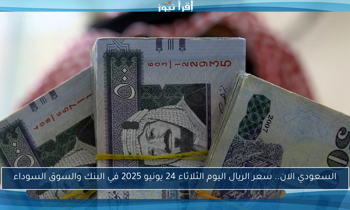 ارتفاع السعودي الان.. سعر الريال اليوم الثلاثاء 24 يونيو 2025 في البنك والسوق السوداء