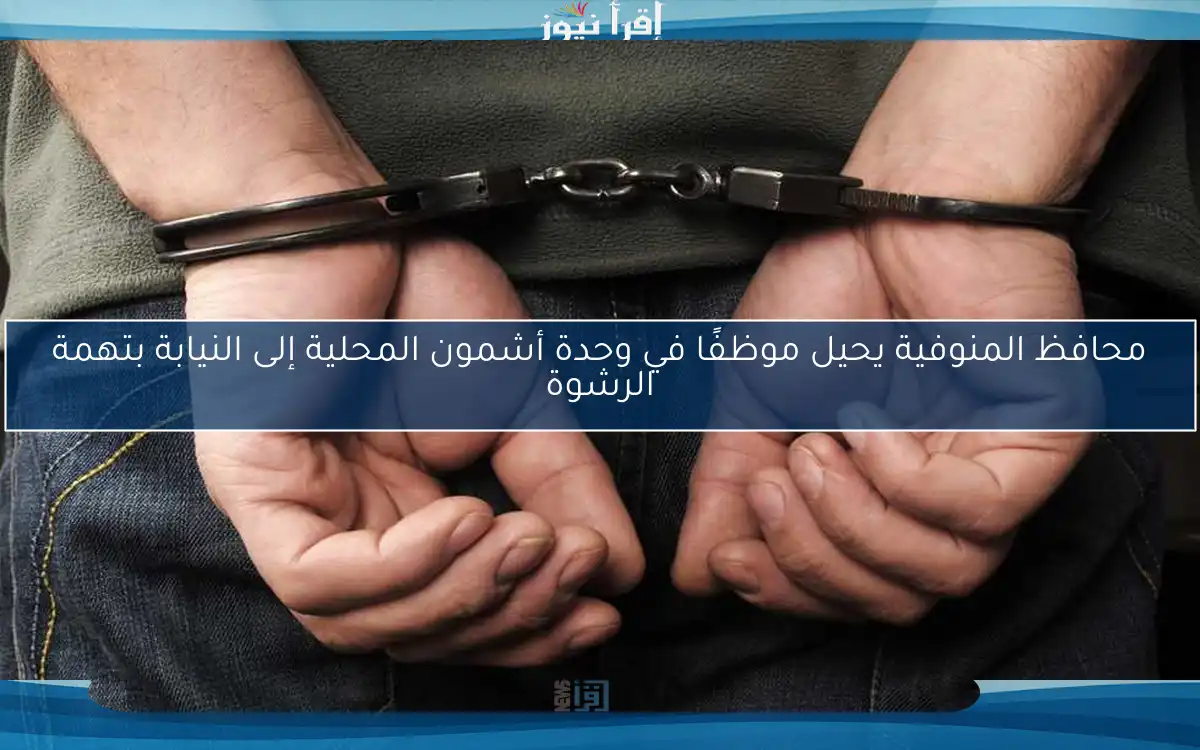 محافظ المنوفية يحيل موظفًا في وحدة أشمون المحلية إلى النيابة بتهمة الرشوة