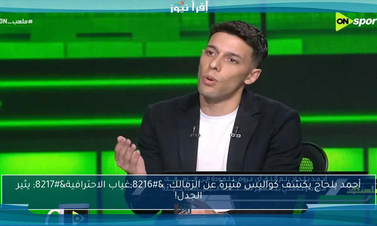 أحمد بلحاج يكشف كواليس مثيرة عن الزمالك: ‘غياب الاحترافية’ يثير الجدل!