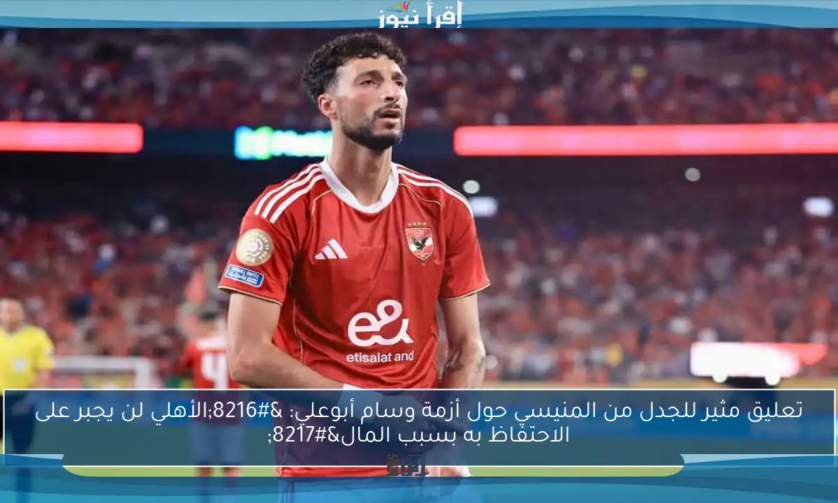 تعليق مثير للجدل من المنيسي حول أزمة وسام أبوعلي: ‘الأهلي لن يجبر على الاحتفاظ به بسبب المال’