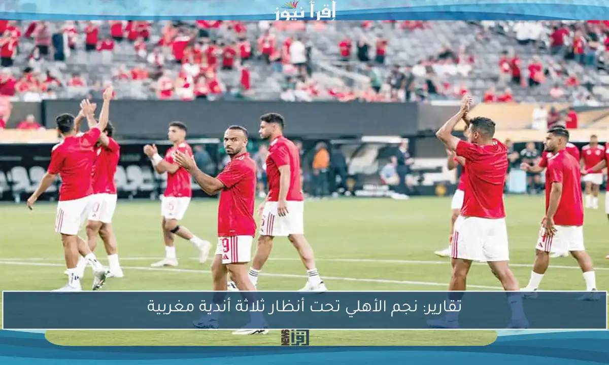 تقارير: نجم الأهلي تحت أنظار ثلاثة أندية مغربية