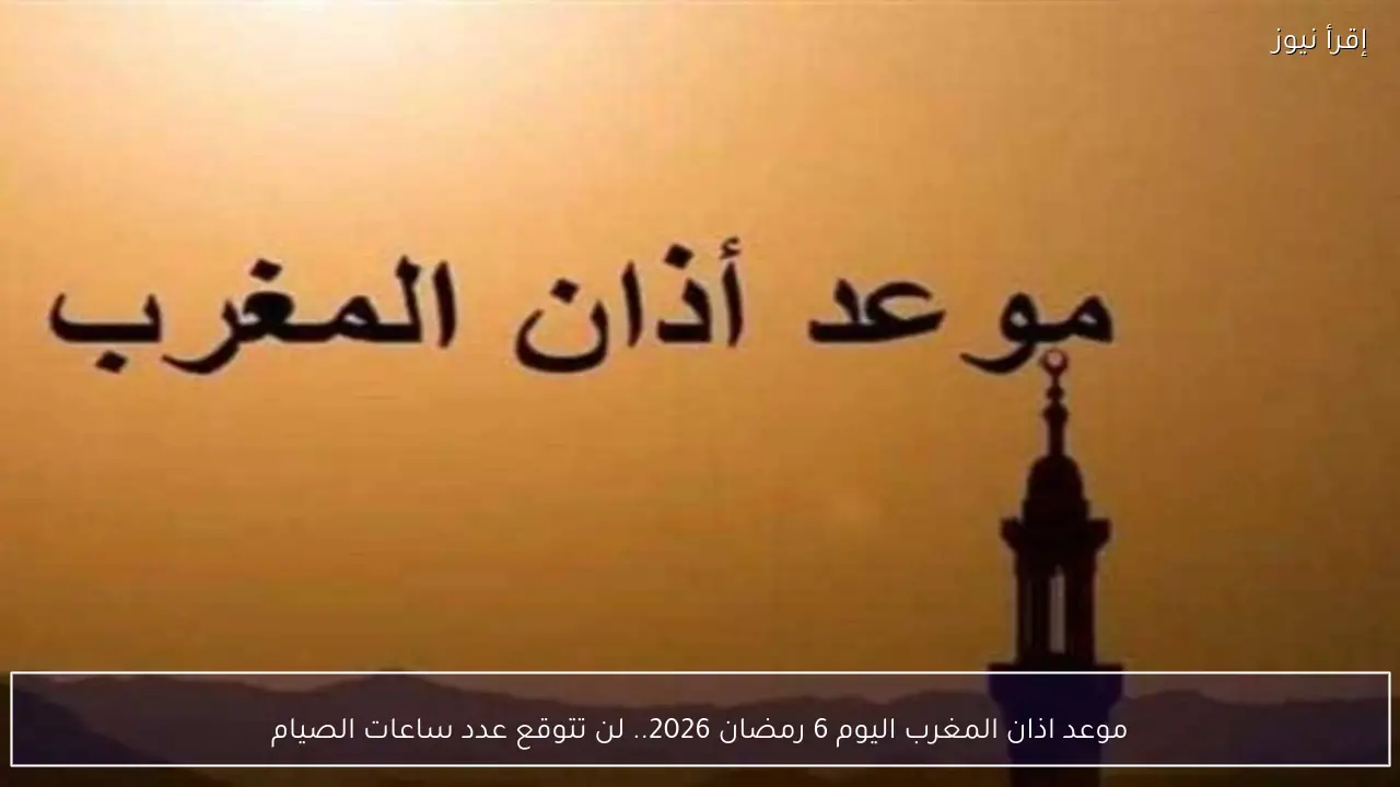 موعد اذان المغرب اليوم 6 رمضان 2026 وعدد ساعات الصيام