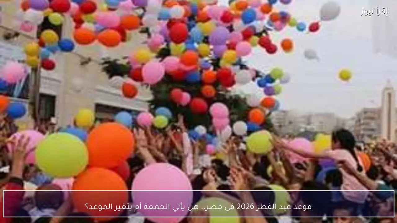 موعد عيد الفطر 2026 في مصر.. هل يأتي الجمعة أم يتغير الموعد؟