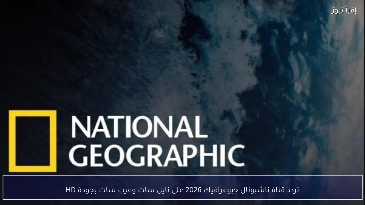 تردد قناة ناشيونال جيوغرافيك 2026 على نايل سات وعرب سات بجودة HD