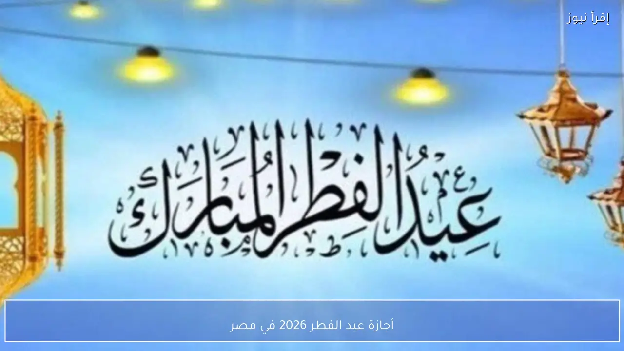أجازة عيد الفطر 2026 في مصر وفق الحسابات الفلكية وتأكيد الموعد بعد الرؤية الشرعية