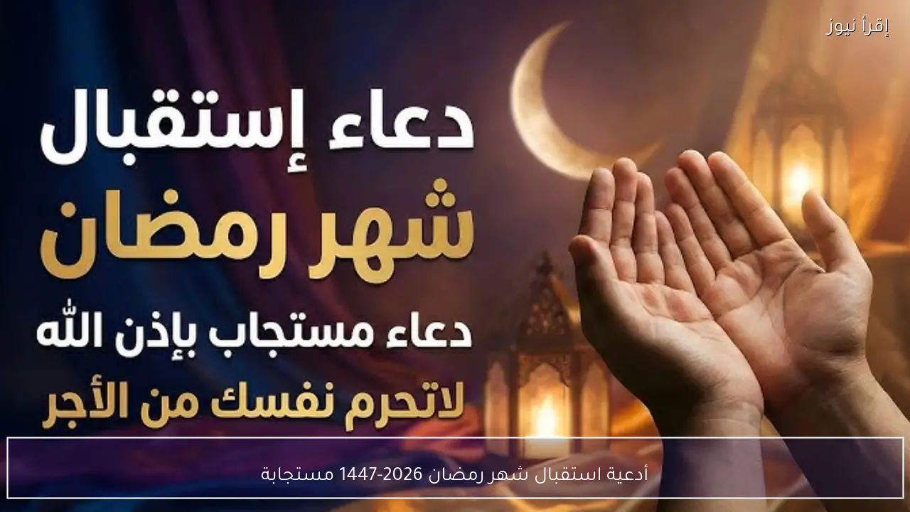 أدعية استقبال شهر رمضان 2026-1447 مستجابة وأفضل ما يُقال عند دخول رمضان