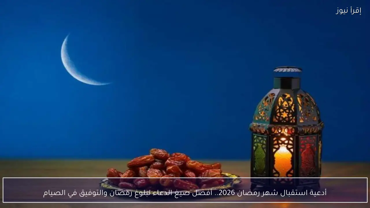 أدعية استقبال شهر رمضان 2026.. أفضل صيغ الدعاء لبلوغ رمضان والتوفيق في الصيام