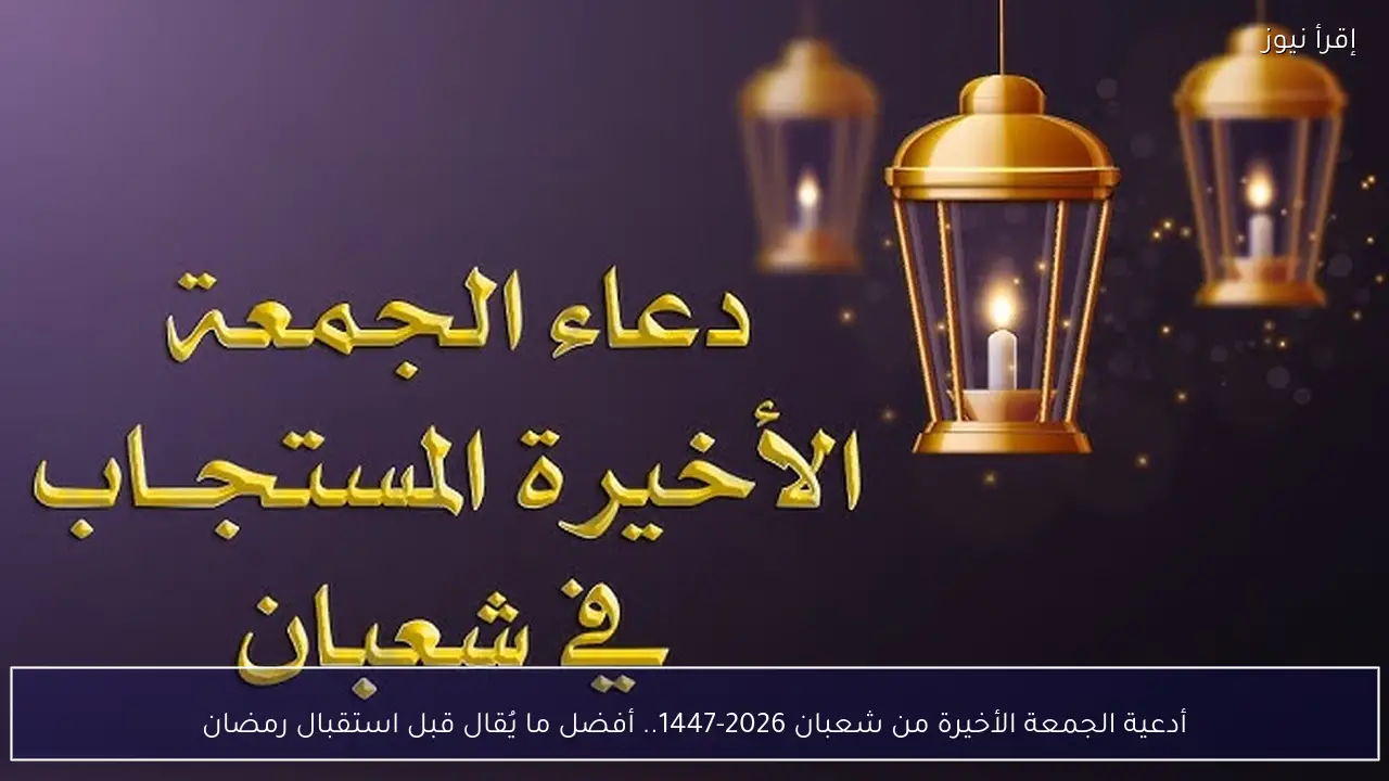 أدعية الجمعة الأخيرة من شعبان 2026-1447.. أفضل ما يُقال قبل استقبال رمضان