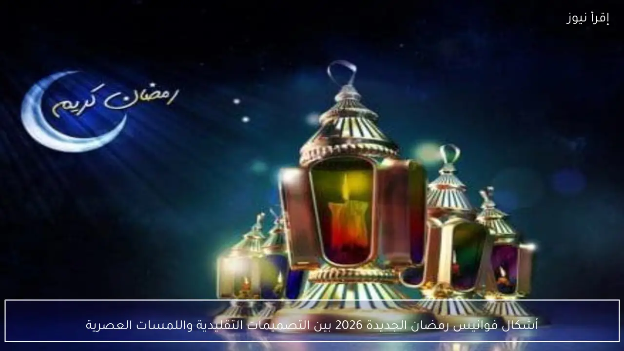 أشكال فوانيس رمضان الجديدة 2026 بين التصميمات التقليدية واللمسات العصرية