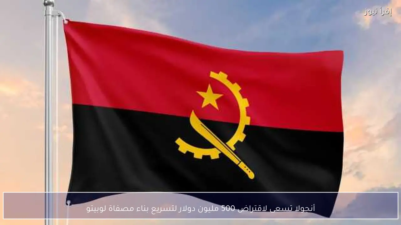 أنجولا تسعى لاقتراض 500 مليون دولار لتسريع بناء مصفاة لوبيتو