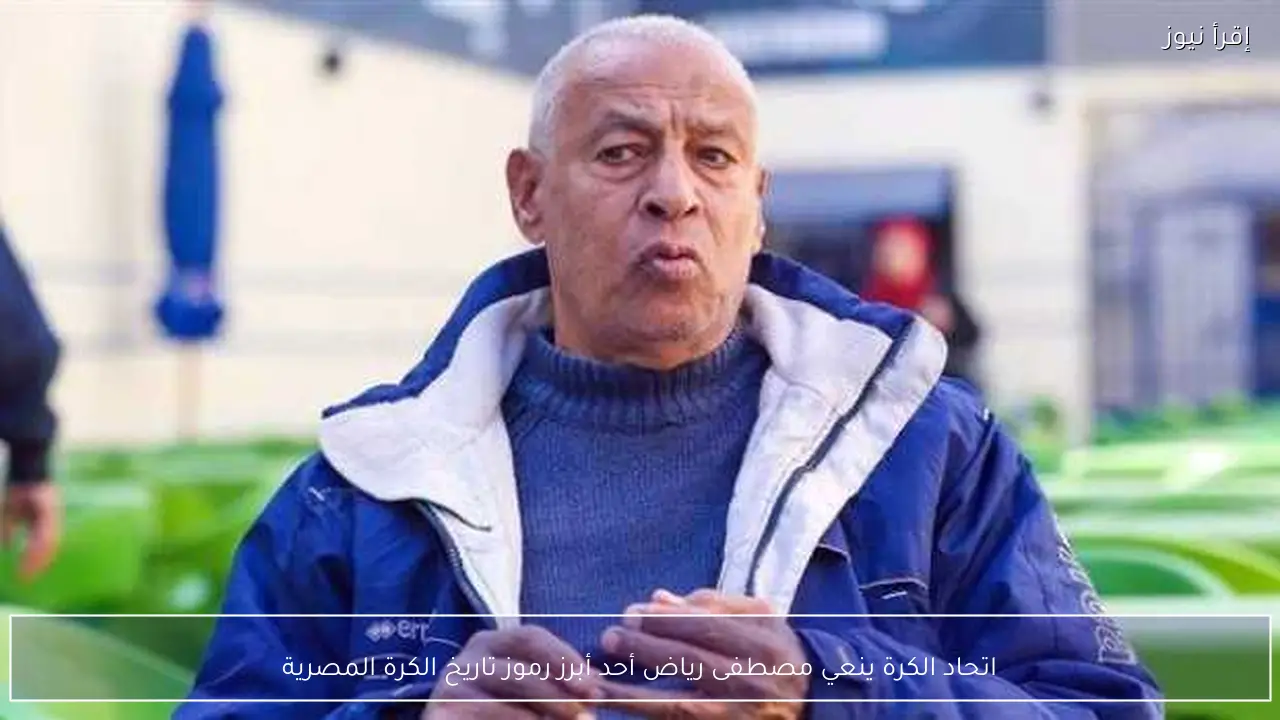 اتحاد الكرة ينعي مصطفى رياض أحد أبرز رموز تاريخ الكرة المصرية