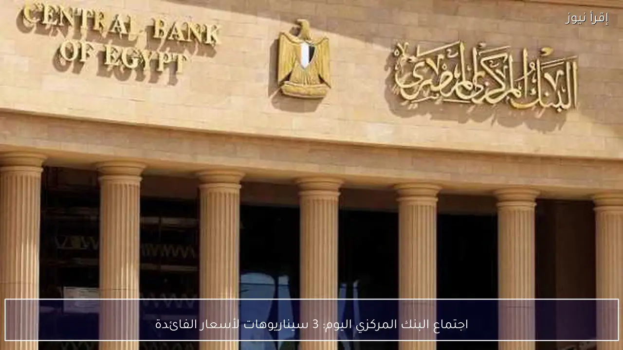 اجتماع البنك المركزي اليوم: 3 سيناريوهات لأسعار الفائدة