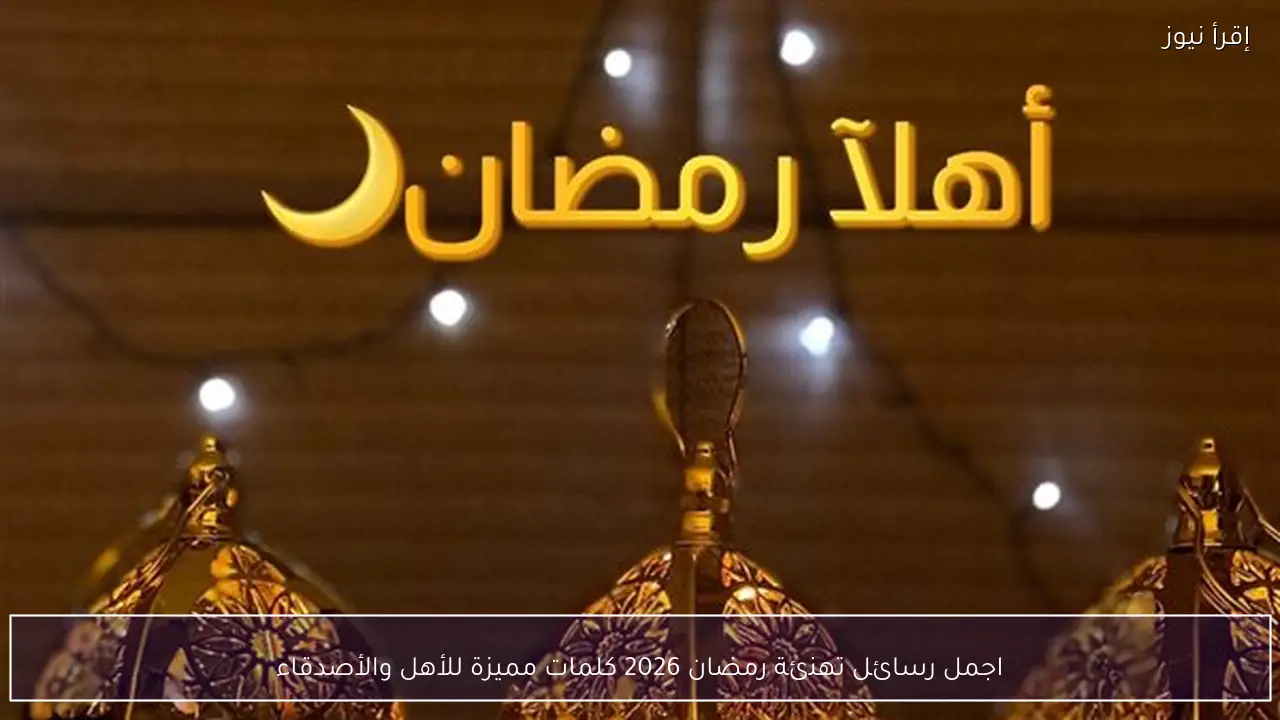 اجمل رسائل تهنئة رمضان 2026 كلمات مميزة للأهل والأصدقاء